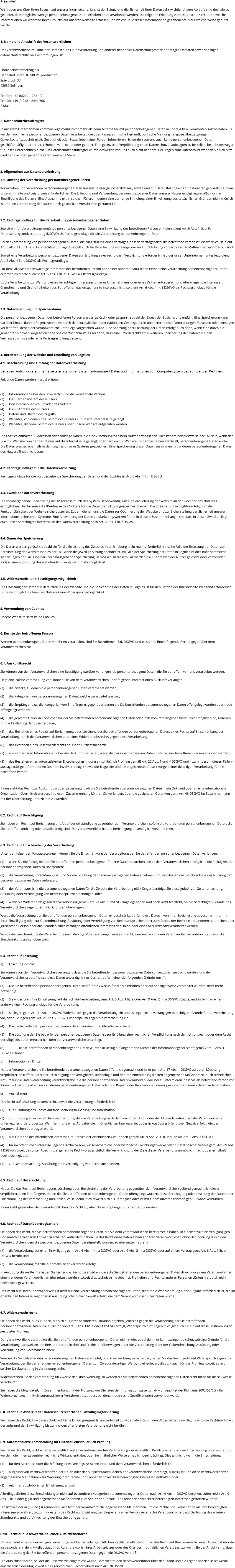 Präambel: Wir freuen uns über Ihren Besuch auf unserer Internetseite. Uns ist der Schutz und die Sicherheit Ihrer Daten sehr wichtig. Unsere Abläufe sind deshalb so gestaltet, dass möglichst wenige personenbezogene Daten erhoben oder verarbeitet werden. Die folgende Erklärung zum Datenschutz erläutert, welche Informationen wir während Ihres Besuchs auf unserer Webseite erfassen und welche Teile dieser Informationen gegebenenfalls auf welche Weise genutzt werden.   1. Name und Anschrift des Verantwortlichen Der Verantwortliche im Sinne der Datenschutz-Grundverordnung und anderer nationaler Datenschutzgesetze der Mitgliedsstaaten sowie sonstiger datenschutzrechtlicher Bestimmungen ist:  Thore Schwammekrug e.K. Handelnd unter DUISBERG production Spielbruch 33 42659 Solingen  Telefon: +49 (0)212 – 232 130 Telefax: +49 (0)212 – 2441 666 E-Mail:  2. Datenschutzbeauftragter In unserem Unternehmen kommen regelmäßig nicht mehr als neun Mitarbeiter mit personenbezogenen Daten in Kontakt bzw. verarbeiten solche Daten. Es werden auch keine personenbezogenen Daten verarbeitet, die über Rasse, ethnische Herkunft, politische Meinung, religiöse Überzeugungen, Gewerkschaftszugehörigkeit, Gesundheit oder Sexualleben einer Person informieren. Es werden von uns auch keine personenbezogenen Daten geschäftsmäßig übermittelt, erhoben, verarbeitet oder genutzt. Eine gesetzliche Verpflichtung einen Datenschutzbeauftragten zu bestellen, besteht deswegen für unser Unternehmen nicht. Ein Datenschutzbeauftragter wurde deswegen von uns auch nicht benannt. Bei Fragen zum Datenschutz wenden Sie sich bitte direkt an die oben genannte verantwortliche Stelle.   3. Allgemeines zur Datenverarbeitung 3.1. Umfang der Verarbeitung personenbezogener Daten Wir erheben und verwenden personenbezogene Daten unserer Nutzer grundsätzlich nur, soweit dies zur Bereitstellung einer funktionsfähigen Website sowie unserer Inhalte und Leistungen erforderlich ist. Die Erhebung und Verwendung personenbezogener Daten unserer Nutzer erfolgt regelmäßig nur nach Einwilligung des Nutzers. Eine Ausnahme gilt in solchen Fällen, in denen eine vorherige Einholung einer Einwilligung aus tatsächlichen Gründen nicht möglich ist und die Verarbeitung der Daten durch gesetzliche Vorschriften gestattet ist.   3.2. Rechtsgrundlage für die Verarbeitung personenbezogener Daten Soweit wir für Verarbeitungsvorgänge personenbezogener Daten eine Einwilligung der betroffenen Person einholen, dient Art. 6 Abs. 1 lit. a EU-Datenschutzgrundverordnung (DSGVO) als Rechtsgrundlage für die Verarbeitung personenbezogener Daten. Bei der Verarbeitung von personenbezogenen Daten, die zur Erfüllung eines Vertrages, dessen Vertragspartei die betroffene Person ist, erforderlich ist, dient Art. 6 Abs. 1 lit. b DSGVO als Rechtsgrundlage. Dies gilt auch für Verarbeitungsvorgänge, die zur Durchführung vorvertraglicher Maßnahmen erforderlich sind. Soweit eine Verarbeitung personenbezogener Daten zur Erfüllung einer rechtlichen Verpflichtung erforderlich ist, der unser Unternehmen unterliegt, dient Art. 6 Abs. 1 lit. c DSGVO als Rechtsgrundlage. Für den Fall, dass lebenswichtige Interessen der betroffenen Person oder einer anderen natürlichen Person eine Verarbeitung personenbezogener Daten erforderlich machen, dient Art. 6 Abs. 1 lit. d DSGVO als Rechtsgrundlage. Ist die Verarbeitung zur Wahrung eines berechtigten Interesses unseres Unternehmens oder eines Dritten erforderlich und überwiegen die Interessen, Grundrechte und Grundfreiheiten des Betroffenen das erstgenannte Interesse nicht, so dient Art. 6 Abs. 1 lit. f DSGVO als Rechtsgrundlage für die Verarbeitung.   3.3. Datenlöschung und Speicherdauer Die personenbezogenen Daten der betroffenen Person werden gelöscht oder gesperrt, sobald der Zweck der Speicherung entfällt. Eine Speicherung kann darüber hinaus dann erfolgen, wenn dies durch den europäischen oder nationalen Gesetzgeber in unionsrechtlichen Verordnungen, Gesetzen oder sonstigen Vorschriften, denen der Verantwortliche unterliegt, vorgesehen wurde. Eine Sperrung oder Löschung der Daten erfolgt auch dann, wenn eine durch die genannten Normen vorgeschriebene Speicherfrist abläuft, es sei denn, dass eine Erforderlichkeit zur weiteren Speicherung der Daten für einen Vertragsabschluss oder eine Vertragserfüllung besteht.  4. Bereitstellung der Website und Erstellung von Logfiles 4.1. Beschreibung und Umfang der Datenverarbeitung Bei jedem Aufruf unserer Internetseite erfasst unser System automatisiert Daten und Informationen vom Computersystem des aufrufenden Rechners.  Folgende Daten werden hierbei erhoben:  (1)	Informationen über den Browsertyp und die verwendete Version (2)	Das Betriebssystem des Nutzers (3)	Den Internet-Service-Provider des Nutzers (4)	Die IP-Adresse des Nutzers (5)	Datum und Uhrzeit des Zugriffs (6)	Websites, von denen das System des Nutzers auf unsere Internetseite gelangt  (7)	Websites, die vom System des Nutzers über unsere Website aufgerufen werden  Die Logfiles enthalten IP-Adressen oder sonstige Daten, die eine Zuordnung zu einem Nutzer ermöglichen. Dies könnte beispielsweise der Fall sein, wenn der Link zur Website, von der der Nutzer auf die Internetseite gelangt, oder der Link zur Website, zu der der Nutzer wechselt, personenbezogene Daten enthält. Die Daten werden ebenfalls in den Logfiles unseres Systems gespeichert. Eine Speicherung dieser Daten zusammen mit anderen personenbezogenen Daten des Nutzers findet nicht statt.  4.2. Rechtsgrundlage für die Datenverarbeitung  Rechtsgrundlage für die vorübergehende Speicherung der Daten und der Logfiles ist Art. 6 Abs. 1 lit. f DSGVO.  4.3. Zweck der Datenverarbeitung Die vorübergehende Speicherung der IP-Adresse durch das System ist notwendig, um eine Auslieferung der Website an den Rechner des Nutzers zu ermöglichen. Hierfür muss die IP-Adresse des Nutzers für die Dauer der Sitzung gespeichert bleiben. Die Speicherung in Logfiles erfolgt, um die Funktionsfähigkeit der Website sicherzustellen. Zudem dienen uns die Daten zur Optimierung der Website und zur Sicherstellung der Sicherheit unserer informationstechnischen Systeme. Eine Auswertung der Daten zu Marketingzwecken findet in diesem Zusammenhang nicht statt. In diesen Zwecken liegt auch unser berechtigtes Interesse an der Datenverarbeitung nach Art. 6 Abs. 1 lit. f DSGVO.  4.4. Dauer der Speicherung Die Daten werden gelöscht, sobald sie für die Erreichung des Zweckes ihrer Erhebung nicht mehr erforderlich sind. Im Falle der Erfassung der Daten zur Bereitstellung der Website ist dies der Fall, wenn die jeweilige Sitzung beendet ist. Im Falle der Speicherung der Daten in Logfiles ist dies nach spätestens sieben Tagen der Fall. Eine darüberhinausgehende Speicherung ist möglich. In diesem Fall werden die IP-Adressen der Nutzer gelöscht oder verfremdet, sodass eine Zuordnung des aufrufenden Clients nicht mehr möglich ist.  4.5. Widerspruchs- und Beseitigungsmöglichkeit Die Erfassung der Daten zur Bereitstellung der Website und die Speicherung der Daten in Logfiles ist für den Betrieb der Internetseite zwingend erforderlich. Es besteht folglich seitens des Nutzers keine Widerspruchsmöglichkeit.   5. Verwendung von Cookies Unsere Webseite setzt keine Cookies.   6. Rechte der betroffenen Person Werden personenbezogene Daten von Ihnen verarbeitet, sind Sie Betroffener i.S.d. DSGVO und es stehen Ihnen folgende Rechte gegenüber dem Verantwortlichen zu:  6.1. Auskunftsrecht Sie können von dem Verantwortlichen eine Bestätigung darüber verlangen, ob personenbezogene Daten, die Sie betreffen, von uns verarbeitet werden.  Liegt eine solche Verarbeitung vor, können Sie von dem Verantwortlichen über folgende Informationen Auskunft verlangen: (1)	die Zwecke, zu denen die personenbezogenen Daten verarbeitet werden; (2)	die Kategorien von personenbezogenen Daten, welche verarbeitet werden; (3)	die Empfänger bzw. die Kategorien von Empfängern, gegenüber denen die Sie betreffenden personenbezogenen Daten offengelegt wurden oder noch offengelegt werden; (4)	die geplante Dauer der Speicherung der Sie betreffenden personenbezogenen Daten oder, falls konkrete Angaben hierzu nicht möglich sind, Kriterien für die Festlegung der Speicherdauer; (5)	das Bestehen eines Rechts auf Berichtigung oder Löschung der Sie betreffenden personenbezogenen Daten, eines Rechts auf Einschränkung der Verarbeitung durch den Verantwortlichen oder eines Widerspruchsrechts gegen diese Verarbeitung;  (6)	das Bestehen eines Beschwerderechts bei einer Aufsichtsbehörde; (7)	alle verfügbaren Informationen über die Herkunft der Daten, wenn die personenbezogenen Daten nicht bei der betroffenen Person erhoben werden; (8)	das Bestehen einer automatisierten Entscheidungsfindung einschließlich Profiling gemäß Art. 22 Abs. 1 und 4 DSGVO und – zumindest in diesen Fällen – aussagekräftige Informationen über die involvierte Logik sowie die Tragweite und die angestrebten Auswirkungen einer derartigen Verarbeitung für die betroffene Person.  Ihnen steht das Recht zu, Auskunft darüber zu verlangen, ob die Sie betreffenden personenbezogenen Daten in ein Drittland oder an eine internationale Organisation übermittelt werden. In diesem Zusammenhang können Sie verlangen, über die geeigneten Garantien gem. Art. 46 DSGVO im Zusammenhang mit der Übermittlung unterrichtet zu werden.  6.2. Recht auf Berichtigung  Sie haben ein Recht auf Berichtigung und/oder Vervollständigung gegenüber dem Verantwortlichen, sofern die verarbeiteten personenbezogenen Daten, die Sie betreffen, unrichtig oder unvollständig sind. Der Verantwortliche hat die Berichtigung unverzüglich vorzunehmen.  6.3. Recht auf Einschränkung der Verarbeitung Unter den folgenden Voraussetzungen können Sie die Einschränkung der Verarbeitung der Sie betreffenden personenbezogenen Daten verlangen: (1)	wenn Sie die Richtigkeit der Sie betreffenden personenbezogenen für eine Dauer bestreiten, die es dem Verantwortlichen ermöglicht, die Richtigkeit der personenbezogenen Daten zu überprüfen; (2)	die Verarbeitung unrechtmäßig ist und Sie die Löschung der personenbezogenen Daten ablehnen und stattdessen die Einschränkung der Nutzung der personenbezogenen Daten verlangen; (3)	der Verantwortliche die personenbezogenen Daten für die Zwecke der Verarbeitung nicht länger benötigt, Sie diese jedoch zur Geltendmachung, Ausübung oder Verteidigung von Rechtsansprüchen benötigen, oder (4)	wenn Sie Widerspruch gegen die Verarbeitung gemäß Art. 21 Abs. 1 DSGVO eingelegt haben und noch nicht feststeht, ob die berechtigten Gründe des Verantwortlichen gegenüber Ihren Gründen überwiegen. Wurde die Verarbeitung der Sie betreffenden personenbezogenen Daten eingeschränkt, dürfen diese Daten – von ihrer Speicherung abgesehen – nur mit Ihrer Einwilligung oder zur Geltendmachung, Ausübung oder Verteidigung von Rechtsansprüchen oder zum Schutz der Rechte einer anderen natürlichen oder juristischen Person oder aus Gründen eines wichtigen öffentlichen Interesses der Union oder eines Mitgliedstaats verarbeitet werden. Wurde die Einschränkung der Verarbeitung nach den o.g. Voraussetzungen eingeschränkt, werden Sie von dem Verantwortlichen unterrichtet bevor die Einschränkung aufgehoben wird.  6.4. Recht auf Löschung a)	Löschungspflicht Sie können von dem Verantwortlichen verlangen, dass die Sie betreffenden personenbezogenen Daten unverzüglich gelöscht werden, und der Verantwortliche ist verpflichtet, diese Daten unverzüglich zu löschen, sofern einer der folgenden Gründe zutrifft: (1)	Die Sie betreffenden personenbezogenen Daten sind für die Zwecke, für die sie erhoben oder auf sonstige Weise verarbeitet wurden, nicht mehr notwendig. (2)	Sie widerrufen Ihre Einwilligung, auf die sich die Verarbeitung gem. Art. 6 Abs. 1 lit. a oder Art. 9 Abs. 2 lit. a DSGVO stützte, und es fehlt an einer anderweitigen Rechtsgrundlage für die Verarbeitung.  (3)	Sie legen gem. Art. 21 Abs. 1 DSGVO Widerspruch gegen die Verarbeitung ein und es liegen keine vorrangigen berechtigten Gründe für die Verarbeitung vor, oder Sie legen gem. Art. 21 Abs. 2 DSGVO Widerspruch gegen die Verarbeitung ein.  (4)	Die Sie betreffenden personenbezogenen Daten wurden unrechtmäßig verarbeitet.  (5)	Die Löschung der Sie betreffenden personenbezogenen Daten ist zur Erfüllung einer rechtlichen Verpflichtung nach dem Unionsrecht oder dem Recht der Mitgliedstaaten erforderlich, dem der Verantwortliche unterliegt.  (6)		Die Sie betreffenden personenbezogenen Daten wurden in Bezug auf angebotene Dienste der Informationsgesellschaft gemäß Art. 8 Abs. 1 DSGVO erhoben. b)	Information an Dritte Hat der Verantwortliche die Sie betreffenden personenbezogenen Daten öffentlich gemacht und ist er gem. Art. 17 Abs. 1 DSGVO zu deren Löschung verpflichtet, so trifft er unter Berücksichtigung der verfügbaren Technologie und der Implementierungskosten angemessene Maßnahmen, auch technischer Art, um für die Datenverarbeitung Verantwortliche, die die personenbezogenen Daten verarbeiten, darüber zu informieren, dass Sie als betroffene Person von ihnen die Löschung aller Links zu diesen personenbezogenen Daten oder von Kopien oder Replikationen dieser personenbezogenen Daten verlangt haben.  c)	Ausnahmen Das Recht auf Löschung besteht nicht, soweit die Verarbeitung erforderlich ist (1)	zur Ausübung des Rechts auf freie Meinungsäußerung und Information; (2)	zur Erfüllung einer rechtlichen Verpflichtung, die die Verarbeitung nach dem Recht der Union oder der Mitgliedstaaten, dem der Verantwortliche unterliegt, erfordert, oder zur Wahrnehmung einer Aufgabe, die im öffentlichen Interesse liegt oder in Ausübung öffentlicher Gewalt erfolgt, die dem Verantwortlichen übertragen wurde; (3)	aus Gründen des öffentlichen Interesses im Bereich der öffentlichen Gesundheit gemäß Art. 9 Abs. 2 lit. h und i sowie Art. 9 Abs. 3 DSGVO; (4)	für im öffentlichen Interesse liegende Archivzwecke, wissenschaftliche oder historische Forschungszwecke oder für statistische Zwecke gem. Art. 89 Abs. 1 DSGVO, soweit das unter Abschnitt a) genannte Recht voraussichtlich die Verwirklichung der Ziele dieser Verarbeitung unmöglich macht oder ernsthaft beeinträchtigt, oder (5)	zur Geltendmachung, Ausübung oder Verteidigung von Rechtsansprüchen.  6.5. Recht auf Unterrichtung Haben Sie das Recht auf Berichtigung, Löschung oder Einschränkung der Verarbeitung gegenüber dem Verantwortlichen geltend gemacht, ist dieser verpflichtet, allen Empfängern, denen die Sie betreffenden personenbezogenen Daten offengelegt wurden, diese Berichtigung oder Löschung der Daten oder Einschränkung der Verarbeitung mitzuteilen, es sei denn, dies erweist sich als unmöglich oder ist mit einem unverhältnismäßigen Aufwand verbunden. Ihnen steht gegenüber dem Verantwortlichen das Recht zu, über diese Empfänger unterrichtet zu werden.  6.6. Recht auf Datenübertragbarkeit Sie haben das Recht, die Sie betreffenden personenbezogenen Daten, die Sie dem Verantwortlichen bereitgestellt haben, in einem strukturierten, gängigen und maschinenlesbaren Format zu erhalten. Außerdem haben Sie das Recht diese Daten einem anderen Verantwortlichen ohne Behinderung durch den Verantwortlichen, dem die personenbezogenen Daten bereitgestellt wurden, zu übermitteln, sofern (1)	die Verarbeitung auf einer Einwilligung gem. Art. 6 Abs. 1 lit. a DSGVO oder Art. 9 Abs. 2 lit. a DSGVO oder auf einem Vertrag gem. Art. 6 Abs. 1 lit. b DSGVO beruht und (2)	die Verarbeitung mithilfe automatisierter Verfahren erfolgt. In Ausübung dieses Rechts haben Sie ferner das Recht, zu erwirken, dass die Sie betreffenden personenbezogenen Daten direkt von einem Verantwortlichen einem anderen Verantwortlichen übermittelt werden, soweit dies technisch machbar ist. Freiheiten und Rechte anderer Personen dürfen hierdurch nicht beeinträchtigt werden. Das Recht auf Datenübertragbarkeit gilt nicht für eine Verarbeitung personenbezogener Daten, die für die Wahrnehmung einer Aufgabe erforderlich ist, die im öffentlichen Interesse liegt oder in Ausübung öffentlicher Gewalt erfolgt, die dem Verantwortlichen übertragen wurde.  6.7. Widerspruchsrecht Sie haben das Recht, aus Gründen, die sich aus ihrer besonderen Situation ergeben, jederzeit gegen die Verarbeitung der Sie betreffenden personenbezogenen Daten, die aufgrund von Art. 6 Abs. 1 lit. e oder f DSGVO erfolgt, Widerspruch einzulegen; dies gilt auch für ein auf diese Bestimmungen gestütztes Profiling.  Der Verantwortliche verarbeitet die Sie betreffenden personenbezogenen Daten nicht mehr, es sei denn, er kann zwingende schutzwürdige Gründe für die Verarbeitung nachweisen, die Ihre Interessen, Rechte und Freiheiten überwiegen, oder die Verarbeitung dient der Geltendmachung, Ausübung oder Verteidigung von Rechtsansprüchen. Werden die Sie betreffenden personenbezogenen Daten verarbeitet, um Direktwerbung zu betreiben, haben Sie das Recht, jederzeit Widerspruch gegen die Verarbeitung der Sie betreffenden personenbezogenen Daten zum Zwecke derartiger Werbung einzulegen; dies gilt auch für das Profiling, soweit es mit solcher Direktwerbung in Verbindung steht. Widersprechen Sie der Verarbeitung für Zwecke der Direktwerbung, so werden die Sie betreffenden personenbezogenen Daten nicht mehr für diese Zwecke verarbeitet. Sie haben die Möglichkeit, im Zusammenhang mit der Nutzung von Diensten der Informationsgesellschaft – ungeachtet der Richtlinie 2002/58/EG – Ihr Widerspruchsrecht mittels automatisierter Verfahren auszuüben, bei denen technische Spezifikationen verwendet werden.  6.8. Recht auf Widerruf der datenschutzrechtlichen Einwilligungserklärung Sie haben das Recht, Ihre datenschutzrechtliche Einwilligungserklärung jederzeit zu widerrufen. Durch den Widerruf der Einwilligung wird die Rechtmäßigkeit der aufgrund der Einwilligung bis zum Widerruf erfolgten Verarbeitung nicht berührt.  6.9. Automatisierte Entscheidung im Einzelfall einschließlich Profiling Sie haben das Recht, nicht einer ausschließlich auf einer automatisierten Verarbeitung – einschließlich Profiling – beruhenden Entscheidung unterworfen zu werden, die Ihnen gegenüber rechtliche Wirkung entfaltet oder Sie in ähnlicher Weise erheblich beeinträchtigt. Dies gilt nicht, wenn die Entscheidung  (1)	für den Abschluss oder die Erfüllung eines Vertrags zwischen Ihnen und dem Verantwortlichen erforderlich ist, (2)	aufgrund von Rechtsvorschriften der Union oder der Mitgliedstaaten, denen der Verantwortliche unterliegt, zulässig ist und diese Rechtsvorschriften angemessene Maßnahmen zur Wahrung Ihrer Rechte und Freiheiten sowie Ihrer berechtigten Interessen enthalten oder (3)	mit Ihrer ausdrücklichen Einwilligung erfolgt. Allerdings dürfen diese Entscheidungen nicht auf besonderen Kategorien personenbezogener Daten nach Art. 9 Abs. 1 DSGVO beruhen, sofern nicht Art. 9 Abs. 2 lit. a oder g gilt und angemessene Maßnahmen zum Schutz der Rechte und Freiheiten sowie Ihrer berechtigten Interessen getroffen wurden. Hinsichtlich der in (1) und (3) genannten Fälle trifft der Verantwortliche angemessene Maßnahmen, um die Rechte und Freiheiten sowie Ihre berechtigten Interessen zu wahren, wozu mindestens das Recht auf Erwirkung des Eingreifens einer Person seitens des Verantwortlichen, auf Darlegung des eigenen Standpunkts und auf Anfechtung der Entscheidung gehört.  6.10. Recht auf Beschwerde bei einer Aufsichtsbehörde Unbeschadet eines anderweitigen verwaltungsrechtlichen oder gerichtlichen Rechtsbehelfs steht Ihnen das Recht auf Beschwerde bei einer Aufsichtsbehörde, insbesondere in dem Mitgliedstaat ihres Aufenthaltsorts, ihres Arbeitsplatzes oder des Orts des mutmaßlichen Verstoßes, zu, wenn Sie der Ansicht sind, dass die Verarbeitung der Sie betreffenden personenbezogenen Daten gegen die DSGVO verstößt.  Die Aufsichtsbehörde, bei der die Beschwerde eingereicht wurde, unterrichtet den Beschwerdeführer über den Stand und die Ergebnisse der Beschwerde einschließlich der Möglichkeit eines gerichtlichen Rechtsbehelfs nach Art. 78 DSGVO.